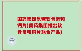国药集团氨糖软骨素和钙片(国药集团推出软骨素和钙片联合产品)