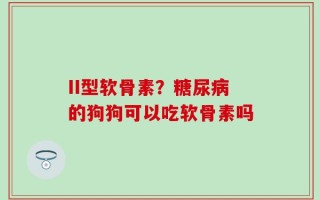 II型软骨素？糖尿病的狗狗可以吃软骨素吗