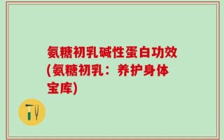 氨糖初乳碱性蛋白功效(氨糖初乳：养护身体宝库)