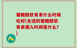 葡糖胺软骨素什么时候吃好(合适的葡糖胺软骨素摄入时间是什么？)