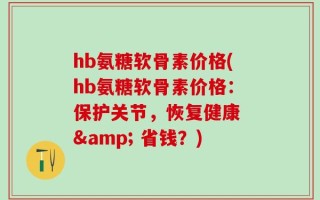 hb氨糖软骨素价格(hb氨糖软骨素价格：保护关节，恢复健康 & 省钱？)