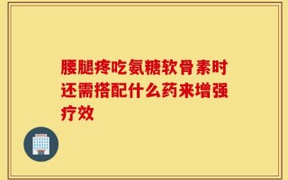 腰腿疼吃氨糖软骨素时还需搭配什么药来增强疗效