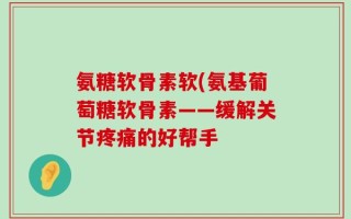氨糖软骨素软(氨基葡萄糖软骨素——缓解关节疼痛的好帮手