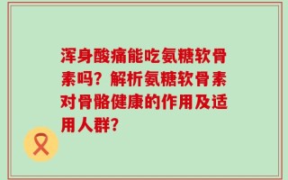 浑身酸痛能吃氨糖软骨素吗？解析氨糖软骨素对骨骼健康的作用及适用人群？