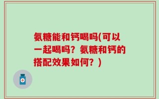 氨糖能和钙喝吗(可以一起喝吗？氨糖和钙的搭配效果如何？)