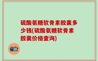 硫酸氨糖软骨素胶囊多少钱(硫酸氨糖软骨素胶囊价格查询)