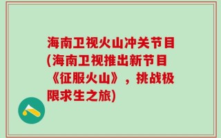 海南卫视火山冲关节目(海南卫视推出新节目《征服火山》，挑战极限求生之旅)