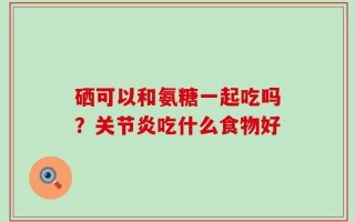 硒可以和氨糖一起吃吗？关节炎吃什么食物好