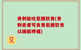 骨刺能吃氨糖软骨(骨刺患者可食用氨糖软骨以缓解疼痛)