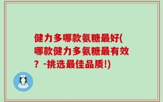 健力多哪款氨糖最好(哪款健力多氨糖最有效？-挑选最佳品质!)
