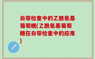 白带检查中的乙酰氨基葡萄糖(乙酰氨基葡萄糖在白带检查中的应用)