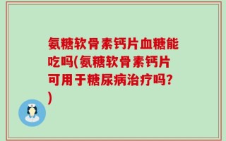 氨糖软骨素钙片血糖能吃吗(氨糖软骨素钙片可用于糖尿病治疗吗？)