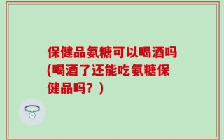 保健品氨糖可以喝酒吗(喝酒了还能吃氨糖保健品吗？)