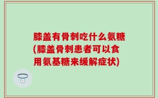 膝盖有骨刺吃什么氨糖(膝盖骨刺患者可以食用氨基糖来缓解症状)