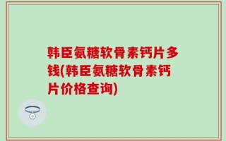 韩臣氨糖软骨素钙片多钱(韩臣氨糖软骨素钙片价格查询)