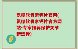 氨糖软骨素钙片官网(氨糖软骨素钙片官方网站-专家推荐保护关节新选择)