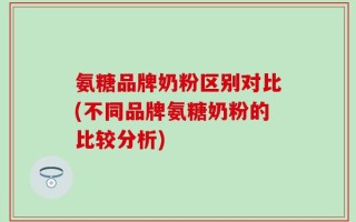 氨糖品牌奶粉区别对比(不同品牌氨糖奶粉的比较分析)