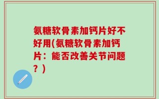 氨糖软骨素加钙片好不好用(氨糖软骨素加钙片：能否改善关节问题？)
