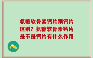 氨糖软骨素钙片跟钙片区别？氨糖软骨素钙片是不是钙片有什么作用