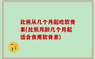 比熊从几个月起吃软骨素(比熊月龄几个月起适合食用软骨素)