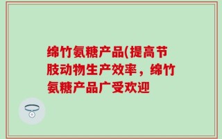 绵竹氨糖产品(提高节肢动物生产效率，绵竹氨糖产品广受欢迎