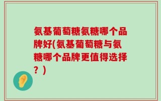 氨基葡萄糖氨糖哪个品牌好(氨基葡萄糖与氨糖哪个品牌更值得选择？)