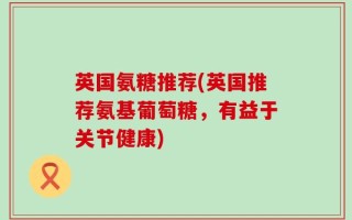 英国氨糖推荐(英国推荐氨基葡萄糖，有益于关节健康)