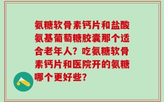 氨糖软骨素钙片和盐酸氨基葡萄糖胶囊那个适合老年人？吃氨糖软骨素钙片和医院开的氨糖哪个更好些？