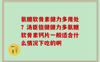 氨糖软骨素健力多用处？汤臣倍健健力多氨糖软骨素钙片一般适合什么情况下吃的啊