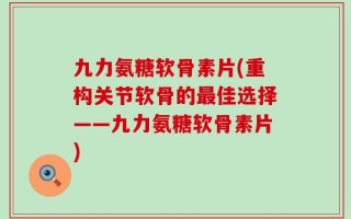九力氨糖软骨素片(重构关节软骨的最佳选择——九力氨糖软骨素片)
