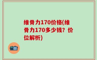 维骨力170价格(维骨力170多少钱？价位解析)