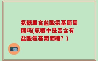 氨糖里含盐酸氨基葡萄糖吗(氨糖中是否含有盐酸氨基葡萄糖？)