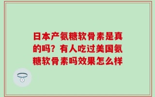 日本产氨糖软骨素是真的吗？有人吃过美国氨糖软骨素吗效果怎么样