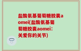 盐酸氨基葡萄糖胶囊aomei(盐酸氨基葡萄糖胶囊aomei：关爱你的关节)