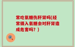 常吃氨糖伤肝肾吗(经常摄入氨糖会对肝肾造成危害吗？)