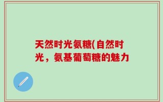 天然时光氨糖(自然时光，氨基葡萄糖的魅力