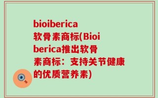 bioiberica软骨素商标(Bioiberica推出软骨素商标：支持关节健康的优质营养素)
