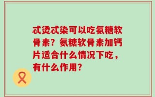 忒烫忒染可以吃氨糖软骨素？氨糖软骨素加钙片适合什么情况下吃，有什么作用？