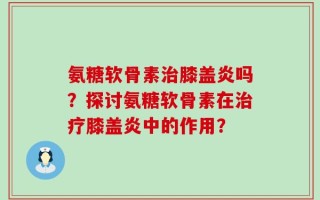 氨糖软骨素治膝盖炎吗？探讨氨糖软骨素在治疗膝盖炎中的作用？