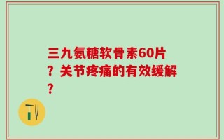 三九氨糖软骨素60片？关节疼痛的有效缓解？
