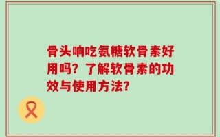 骨头响吃氨糖软骨素好用吗？了解软骨素的功效与使用方法？