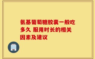 氨基葡萄糖胶囊一般吃多久 服用时长的相关因素及建议