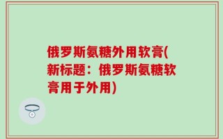 俄罗斯氨糖外用软膏(新标题：俄罗斯氨糖软膏用于外用)