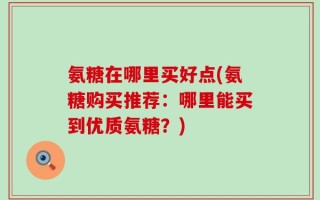 氨糖在哪里买好点(氨糖购买推荐：哪里能买到优质氨糖？)