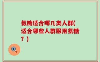 氨糖适合哪几类人群(适合哪些人群服用氨糖？)