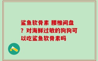 鲨鱼软骨素 腰椎间盘？对海鲜过敏的狗狗可以吃鲨鱼软骨素吗