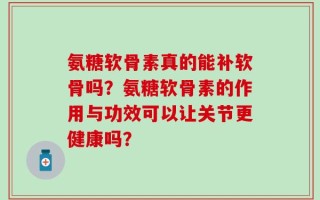 氨糖软骨素真的能补软骨吗？氨糖软骨素的作用与功效可以让关节更健康吗？