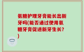 氨糖护理牙膏能长出新牙吗(能否通过使用氨糖牙膏促进新牙生长？)
