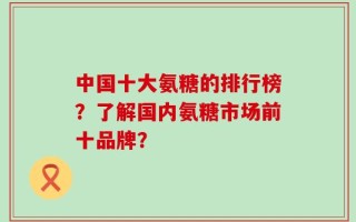中国十大氨糖的排行榜？了解国内氨糖市场前十品牌？