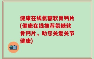 健康在线氨糖软骨钙片(健康在线推荐氨糖软骨钙片，助您关爱关节健康)